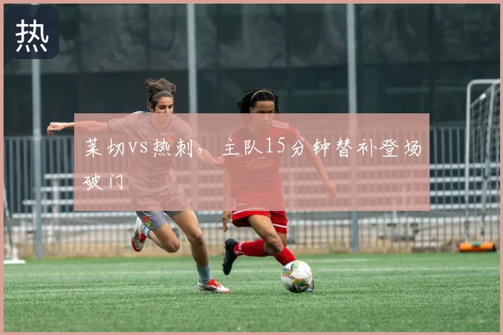 莱切vs热刺，主队15分钟替补登场破门